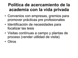 Política de acercamiento de la academia con la vida privada Convenios con empresas, gremios para promover prácticas pre profesionales  Identificación de necesidades para focalizar las tesis  Visitas contínuas a campo y plantas de proceso (vender utilidad de visita) Otros 