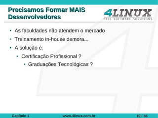Precisamos Formar MAIS
Desenvolvedores
●    As faculdades não atendem o mercado
●    Treinamento in-house demora...
●    A solução é:
      ●   Certificação Profissional ?
           ●   Graduações Tecnológicas ?




    Capítulo 1              www.4linux.com.br   10 / 36
 