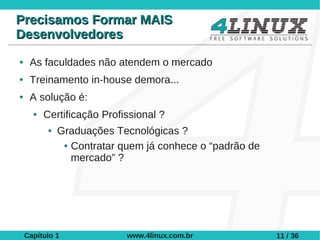 Precisamos Formar MAIS
Desenvolvedores
●    As faculdades não atendem o mercado
●    Treinamento in-house demora...
●    A solução é:
      ●   Certificação Profissional ?
           ●   Graduações Tecnológicas ?
                ● Contratar quem já conhece o “padrão de

                  mercado” ?




    Capítulo 1               www.4linux.com.br             11 / 36
 