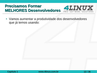 Precisamos Formar
MELHORES Desenvolvedores
●    Vamos aumentar a produtividade dos desenvolvedores
     que já temos usando:




    Capítulo 1         www.4linux.com.br             12 / 36
 