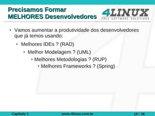 Precisamos Formar
MELHORES Desenvolvedores
●    Vamos aumentar a produtividade dos desenvolvedores
     que já temos usando:
      ●   Melhores IDEs ? (RAD)
          ●   Melhor Modelagem ? (UML)
               ● Melhores Metodologias ? (RUP)

                  ● Melhores Frameworks ? (Spring)




    Capítulo 1             www.4linux.com.br         16 / 36
 