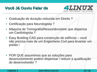 Você Já Ouviu Falar de

●    Graduação de duração reduzida em Direito ?
●    Certificação para Neurologista ?
●    Máquina de Tomografia/Ressonância/etc que dispensa
     um Cardiologista ?
●    Easy Building CAD para construção de edifícios – você
     não precisa mais de um Engenheiro Civil para levantar um
     prédio !


●    POR QUE assumimos que as soluções para
     desenvolvimento podem dispensar / reduzir a qualificação
     do desenvolvedor ?

    Capítulo 1           www.4linux.com.br              19 / 36
 
