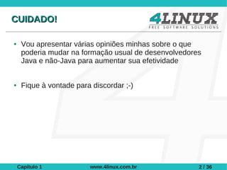 CUIDADO!

●    Vou apresentar várias opiniões minhas sobre o que
     poderia mudar na formação usual de desenvolvedores
     Java e não-Java para aumentar sua efetividade


●    Fique à vontade para discordar ;-)




    Capítulo 1           www.4linux.com.br            2 / 36
 