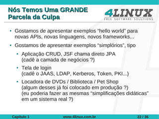 Nós Temos Uma GRANDE
Parcela da Culpa
●    Gostamos de apresentar exemplos “hello world” para
     novas APIs, novas linguagens, novos frameworks...
●    Gostamos de apresentar exemplos “simplórios”, tipo
      ●   Aplicação CRUD, JSF chama direto JPA
          (cadê a camada de negócios ?)
      ●   Tela de login
          (cadê o JAAS, LDAP, Kerberos, Token, PKI...)
      ●   Locadora de DVDs / Biblioteca / Pet Shop
          (algum desses já foi colocado em produção ?)
          (eu poderia fazer as mesmas “simplificações didáticas”
          em um sistema real ?)


    Capítulo 1             www.4linux.com.br               22 / 36
 