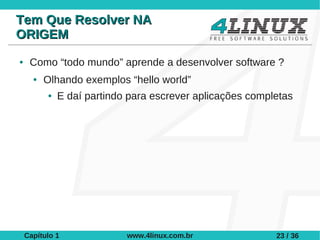 Tem Que Resolver NA
ORIGEM
●    Como “todo mundo” aprende a desenvolver software ?
      ●   Olhando exemplos “hello world”
          ●   E daí partindo para escrever aplicações completas




    Capítulo 1              www.4linux.com.br              23 / 36
 