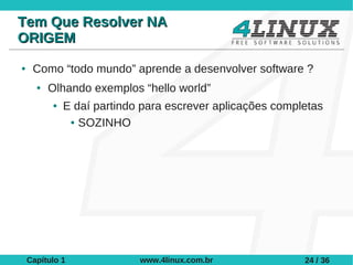 Tem Que Resolver NA
ORIGEM
●    Como “todo mundo” aprende a desenvolver software ?
      ●   Olhando exemplos “hello world”
          ●   E daí partindo para escrever aplicações completas
               ● SOZINHO




    Capítulo 1              www.4linux.com.br              24 / 36
 