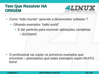 Tem Que Resolver NA
ORIGEM
●    Como “todo mundo” aprende a desenvolver software ?
      ●   Olhando exemplos “hello world”
          ●   E daí partindo para escrever aplicações completas
               ● SOZINHO




●    O profissional vai copiar os primeiros exemplos que
     encontrar – precisamos que estes exemplos sejam MUITO
     bons!


    Capítulo 1              www.4linux.com.br              25 / 36
 