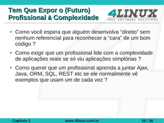 Tem Que Expor o (Futuro)
Profissional à Complexidade
●    Como você espera que alguém desenvolva “direito” sem
     nenhum referencial para reconhecer a “cara” de um bom
     código ?
●    Como exigir que um profissional lide com a complexidade
     de aplicações reais se só viu aplicações simplórias ?
●    Como querer que um profissional aprenda a juntar Ajax,
     Java, ORM, SQL, REST etc se ele normalmente vê
     exemplos que usam um de cada vez ?




    Capítulo 1           www.4linux.com.br              26 / 36
 