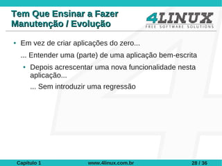 Tem Que Ensinar a Fazer
Manutenção / Evolução
●    Em vez de criar aplicações do zero...
     ... Entender uma (parte) de uma aplicação bem-escrita
      ●   Depois acrescentar uma nova funcionalidade nesta
          aplicação...
          ... Sem introduzir uma regressão




    Capítulo 1             www.4linux.com.br            28 / 36
 