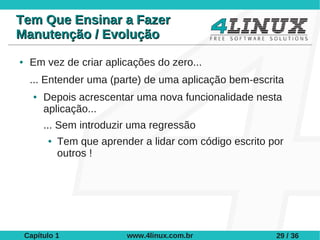 Tem Que Ensinar a Fazer
Manutenção / Evolução
●    Em vez de criar aplicações do zero...
     ... Entender uma (parte) de uma aplicação bem-escrita
      ●   Depois acrescentar uma nova funcionalidade nesta
          aplicação...
          ... Sem introduzir uma regressão
          ●   Tem que aprender a lidar com código escrito por
              outros !




    Capítulo 1              www.4linux.com.br              29 / 36
 