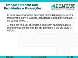 Tem Que Priorizar Nas
Faculdades e Formações
●    O desenvolvedor pode aprender novas linguagens, APIs e
     frameworks com o Google, estudando exemplos pontuais
     ou cursos livres ...
     ... Mas ele não vai aprender a lidar com complexidade e
     manutenção se isto não for apresentado a ele DESDE O
     INÍCIO




    Capítulo 1           www.4linux.com.br              30 / 36
 