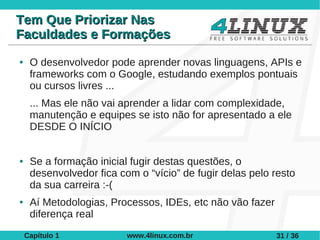 Tem Que Priorizar Nas
Faculdades e Formações
●    O desenvolvedor pode aprender novas linguagens, APIs e
     frameworks com o Google, estudando exemplos pontuais
     ou cursos livres ...
     ... Mas ele não vai aprender a lidar com complexidade,
     manutenção e equipes se isto não for apresentado a ele
     DESDE O INÍCIO


●    Se a formação inicial fugir destas questões, o
     desenvolvedor fica com o “vício” de fugir delas pelo resto
     da sua carreira :-(
●    Aí Metodologias, Processos, IDEs, etc não vão fazer
     diferença real
    Capítulo 1            www.4linux.com.br                31 / 36
 