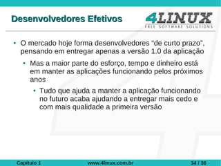 Desenvolvedores Efetivos

●    O mercado hoje forma desenvolvedores “de curto prazo”,
     pensando em entregar apenas a versão 1.0 da aplicação
      ●   Mas a maior parte do esforço, tempo e dinheiro está
          em manter as aplicações funcionando pelos próximos
          anos
          ●   Tudo que ajuda a manter a aplicação funcionando
              no futuro acaba ajudando a entregar mais cedo e
              com mais qualidade a primeira versão




    Capítulo 1              www.4linux.com.br             34 / 36
 