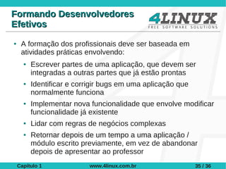 Formando Desenvolvedores
Efetivos
●    A formação dos profissionais deve ser baseada em
     atividades práticas envolvendo:
      ●   Escrever partes de uma aplicação, que devem ser
          integradas a outras partes que já estão prontas
      ●   Identificar e corrigir bugs em uma aplicação que
          normalmente funciona
      ●   Implementar nova funcionalidade que envolve modificar
          funcionalidade já existente
      ●   Lidar com regras de negócios complexas
      ●   Retornar depois de um tempo a uma aplicação /
          módulo escrito previamente, em vez de abandonar
          depois de apresentar ao professor
    Capítulo 1             www.4linux.com.br                 35 / 36
 