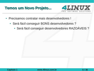 Temos um Novo Projeto...

●    Precisamos contratar mais desenvolvedores !
      ●   Será fácil conseguir BONS desenvolvedores ?
          ●   Será fácil conseguir desenvolvedores RAZOÁVEIS ?




    Capítulo 1             www.4linux.com.br             5 / 36
 