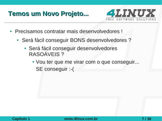 Temos um Novo Projeto...

●    Precisamos contratar mais desenvolvedores !
      ●   Será fácil conseguir BONS desenvolvedores ?
          ●   Será fácil conseguir desenvolvedores
              RASOÁVEIS ?
               ● Vou ter que me virar com o que conseguir...


                 SE conseguir :-(




    Capítulo 1              www.4linux.com.br                  7 / 36
 