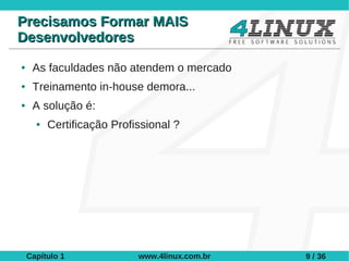 Precisamos Formar MAIS
Desenvolvedores
●    As faculdades não atendem o mercado
●    Treinamento in-house demora...
●    A solução é:
      ●   Certificação Profissional ?




    Capítulo 1              www.4linux.com.br   9 / 36
 