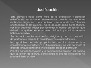 Este proyecto nace como fruto de la evaluación y posterior
reflexión de las acciones desarrolladas durante las encuestas
realizadas, llegamos a la conclusión que una de las falencias
encontradas en los alumnos, fue la desmotivación por la lectura.
Por esto debemos iniciar por fomentar el hábito del lector, que
debería adquirirse desde la primera infancia y continuarla en su
hábito educativo.
 Por lo tanto las lecturas serán dirigidas y con un propósito,
despertando el chip de la emoción e interés por la lectura.
Lo agradable de este proyecto es que los docentes han
considerando que la lectura es fundamental y no solo compete el
área de lengua castellana sino todas las áreas en particular.
Por otra parte la tecnología y la computación parecen ser campo
que se alejan de lectura, conllevando a que los estudiantes no
presten interés por leer.
 