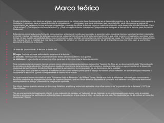    El valor de la lectura, esta dado en el goce, que proporciona a los niños como base fundamental en el desarrollo cognitivo y de la formación como persona y
    ciudadano. La escuela tiene la tarea de formar la competencia ….. principales que tiene atribuidas: leer para disfrutar, para informarnos y mejorar el
    conocimiento; es necesario formar lectores competentes, capaces de utilizar la lectura como un medio de diversión para desarrollar dichas funciones. Pero
    ¿Qué es leer? ¿Qué importancia tiene la lectura? y ¿Qué concepto de lector manejamos?(preguntas que indaguen el tiempo de la lectura, para formación
    intelectual).

   Entendemos como lectura una forma de comunicarnos, entender el mundo que nos rodea y aprender sobre nosotros mismos, pero leer también interpretar
    el mundo (revisar conceptos de lecturas que tenemos y plasmarlos) A través de la lectura compartimos lo que otros vivieron e imaginaron, sus ideas y sus
    formas. Al leer nuestra sensibilidad aflora, nos emocionamos, pero también comprendemos cómo funcionan las cosas. Por medio de la lectura descubrimos
    otra manera de ver la realidad que nos da la posibilidad de construir un mundo personal distinto, de allí la importancia que los niños vean a sus familias
    ejerciendo el hábito de la lectura.


   La tarea es promocionar la lectura a través del:

   El hogar: Lectura en casa, estimulación temprana a la lectura.
   La escuela: Tiene que ver con proponer al lector textos atractivos afines a sus gustos.
   La biblioteca: Lugar donde se reúnen los niños para leer el libro que más le llame la atención.

   Para complementar el proyecto hemos tomado como referencia elementos teóricos del escritor Teodoro Da Silva en su documento titulado “Derrumbando
    los simulacros de la alienación” donde el autor resalta la importancia de la lectura en el ciudadano, destacándola como un eje primordial en el desarrollo
    intelectual del ser humano, donde los libros agudizan la percepción y la comprensión de los fenómenos de la realidad.
   Da Silva deja claro que leer es retomar la reflexión de otro como materia prima para el trabajo de nuestra propia reflexión, en donde el sujeto interpreta y
    comprende la escritura y pasa a comprenderse él mismo en el mundo.

   De igual manera hemos vinculado el texto “Conversar bajo el Almendro “ de William Torres, donde nos invita a reflexionar sobre el gran conocimiento
    adquirido mediante las experiencias vividas de nuestros abuelos, que son libros abiertos dispuestos a compartir sus saberes como literatura testimonial
    reconquistando el dialogo y liberando la imaginación oprimida.

   Por último, hemos querido retomar un libro muy didáctico, analítico y sobre todo aplicable a los niños como lo es “la gramática de la fantasía” (1973) de
    Gianni Rodari.

   “No es una teoría de la imaginación infantil, ni una colección de recetas, un “sabores” de las historias, si no una propuesta para poner junto a cuantas
    tiendan a enriquecer de estímulos el ambiente (casa o escuela) en el que crece el niño. La mente es una sola. Su creatividad se ha de cultivar en todas las
    direcciones” Rodari.


 