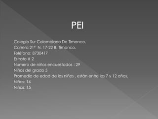 Colegio Sur Colombiano De Timanco.
Carrera 21ª N. 17-22 B. Timanco.
Teléfono: 8730417
Estrato # 2
Numero de niños encuestados : 29
Niños del grado 5
Promedio de edad de los niños , están entre los 7 y 12 años.
Niños: 14
Niñas: 15
 