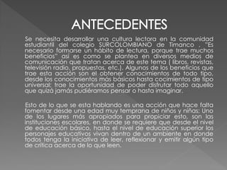 Se necesita desarrollar una cultura lectora en la comunidad
estudiantil del colegio SURCOLOMBIANO de Timanco , ”Es
necesario formarse un hábito de lectura, porque trae muchos
beneficios” así es como se plantea en diversos medios de
comunicación que tratan acerca de este tema ( libros, revistas,
televisión radio, propuestas, etc.). Algunos de los beneficios que
trae esta acción son el obtener conocimientos de todo tipo,
desde los conocimientos más básicos hasta cocimientos de tipo
universal; trae la oportunidad de poder disfrutar todo aquello
que quizá jamás pudiéramos pensar o hasta imaginar.

Esto de lo que se esta hablando es una acción que hace falta
fomentar desde una edad muy temprana de niños y niñas; Uno
de los lugares más apropiados para propiciar esto, son las
instituciones escolares, en donde se requiere que desde el nivel
de educación básico, hasta el nivel de educación superior los
personajes educativos vivan dentro de un ambiente en donde
todos tenga la iniciativa de leer, reflexionar y emitir algún tipo
de crítica acerca de lo que leen.
 