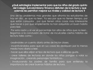 Uno de los problemas mas grandes que afronta los estudiantes de
hoy en día , es que no leen. Ya sea por que no tienen tiempo, por
que están cansados , por que tienen otras cosas mas interesante
que hacer o por que simplemente no han adquirido un buen habito
para leer.
 Por esta razón y al ver el porcentaje tan altos de niños que no leen ,
llegamos a la conclusión de tratar de inculcarles ciertos hábitos de
lectura tales como :

 -Leyéndoles un cuento diario antes de iniciar clases.
- incentivándolos para que en sus casas les dediquen por lo menos
 media hora diaria a leer.
- hacer que ellos elijan el tipo de lectura que a ellos les guste.
- crear talleres de lecturas en donde los niños pongan a volar su
 imaginación , creando personajes fantásticos.-
- involucrando los padres de familia para que entienda la
 importancia de crear buenos hábitos de lectura.
 