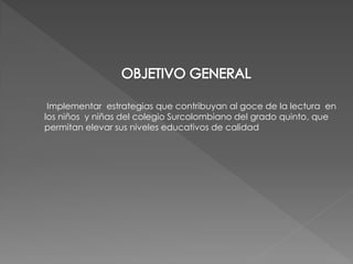 Implementar estrategias que contribuyan al goce de la lectura en
los niños y niñas del colegio Surcolombiano del grado quinto, que
permitan elevar sus niveles educativos de calidad
 