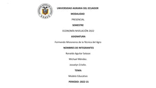 •
UNIVERSIDAD AGRARIA DEL ECUADOR
MODALIDAD
PRESENCIAL
SEMESTRE
ECONOMÍA NIVELACIÓN 2022
ASIGNATURA
Formando Misioneros de la Técnica del Agro
NOMBRES DE INTEGRANTES
Ronaldo Aguilar Salazar.
Michael Méndez.
Josselyn Criollo.
TEMA:
Modelo Educativo
PERIODO: 2022-1S
 