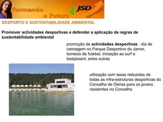DESPORTO E SUSTENTABILIDADE AMBIENTALPromover actividades desportivas e defender a aplicação de regras de sustentabilidade ambientalpromoção de actividades desportivas : dia de canoagem no Parque Desportivo do Jamor, torneios de futebol, iniciação ao surf e bodyboard, entre outrasutilização com taxas reduzidas de todas as infra-estruturas desportivas do Concelho de Oeiras para os jovens residentes no Concelho