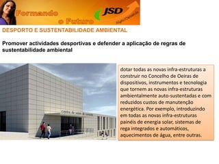 DESPORTO E SUSTENTABILIDADE AMBIENTALPromover actividades desportivas e defender a aplicação de regras de sustentabilidade ambientaldotar todas as novas infra-estruturas a construir no Concelho de Oeiras de dispositivos, instrumentos e tecnologia que tornem as novas infra-estruturas ambientalmente auto-sustentadas e com reduzidos custos de manutenção energética. Por exemplo, introduzindo em todas as novas infra-estruturas painéis de energia solar, sistemas de rega integrados e automáticos, aquecimentos de água, entre outras. 