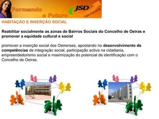 HABITAÇÃO E INSERÇÃO SOCIALReabilitar socialmente as zonas de Bairros Sociais do Concelho de Oeiras e promover a equidade cultural e socialpromover a inserção social dos Oeirenses, apostando no desenvolvimento de competências de integração social, participação activa na cidadania, empreendedorismo social e maximização do potencial de identificação com o Concelho de Oeiras. 
