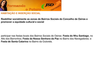 HABITAÇÃO E INSERÇÃO SOCIALReabilitar socialmente as zonas de Bairros Sociais do Concelho de Oeiras e promover a equidade cultural e socialparticipar nas festas locais dos Bairros Sociais de Oeiras: Festa do Nhu Santiago, no Alto dos Barronhos; Festa da Nossa Senhora da Paz no Bairro dos Navegadores; e Festa de Santa Catarina no Bairro da Outorela. 