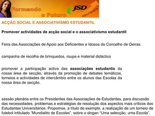 ACÇÃO SOCIAL E ASSOCIATIVISMO ESTUDANTILPromover actividades de acção social e o associativismo estudantilFeira das Associações de Apoio aos Deficientes e Idosos do Concelho de Oeiras. campanha de recolha de brinquedos, roupa e material didáctico promover a participação activa das associações estudantis da nossa área de secção, através da promoção de debates temáticos, torneios e actividades de intercâmbio entre os alunos das Escolas da nossa área de secção. sessão plenária entre os Presidentes das Associações de Estudantes, para discussão das necessidades, problemas e estratégias de resolução dos aspectos mais críticos dos Estudantes Universitários. Propomos, a título de exemplo, a realização de um torneio de futebol intitulado “Mundialito de Escolas”, sobre o slogan “Uma selecção, uma Escola”. 