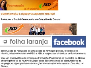 folha laranjaCOMUNICAÇÃO E DESENVOLVIMENTO INTERNOPromover a Social-Democracia no Concelho de Oeirascontinuação de realização de uma acção de formação política, focalizada na história, missão e valores do PSD e JSD, e respectivas dinâmicas de funcionamentocriar um Observatório do Emprego e Formação Profissional no Concelho de Oeiras, encarregando-se de reunir e divulgar pelos seus militantes as oportunidades de emprego, estágios profissionais e acções de formação a decorrer no Concelho de Oeiras. 