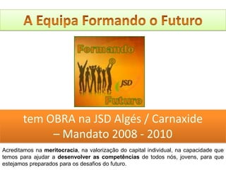 A Equipa Formando o Futurotem OBRA na JSD Algés / Carnaxide– Mandato 2008 - 2010Acreditamos na meritocracia, na valorização do capital individual, na capacidade que temos para ajudar a desenvolver as competências de todos nós, jovens, para que estejamos preparados para os desafios do futuro. 