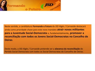 Neste sentido, a candidatura Formando o Futuro da JSD Algés / Carnaxide destacará ainda como prioridade chave para este novo mandato atrair novos militantes para a Juventude Social-Democratae, fundamentalmente, promover a reconciliaçãocom todos os Jovens Social-Democratas no Concelho de Oeiras. Deste modo, a JSD Algés / Carnaxide pretende ser a alavanca da reconciliação do Partido Social Democrata com todos os Social-Democratas do Concelho de Oeiras. 