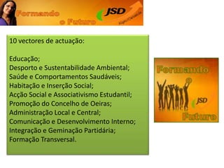 10 vectores de actuação: Educação; Desporto e Sustentabilidade Ambiental; Saúde e Comportamentos Saudáveis; Habitação e Inserção Social; Acção Social e Associativismo Estudantil; Promoção do Concelho de Oeiras; Administração Local e Central; Comunicação e Desenvolvimento Interno; Integração e Geminação Partidária; Formação Transversal. 