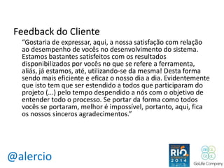 Feedback do Cliente 
“Gostaria de expressar, aqui, a nossa satisfação com relação 
ao desempenho de vocês no desenvolvimento do sistema. 
Estamos bastantes satisfeitos com os resultados 
disponibilizados por vocês no que se refere a ferramenta, 
aliás, já estamos, até, utilizando-se da mesma! Desta forma 
sendo mais eficiente e eficaz o nosso dia a dia. Evidentemente 
que isto tem que ser estendido a todos que participaram do 
projeto (...) pelo tempo despendido a nós com o objetivo de 
entender todo o processo. Se portar da forma como todos 
vocês se portaram, melhor é impossível, portanto, aqui, fica 
os nossos sinceros agradecimentos.” 
@alercio 
 