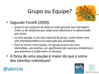 @alercio 
Grupo ou Equipe? 
• Segundo Fiorelli (2009): 
– grupo é um conjunto de duas ou mais pessoas que interagem 
entre si, de tal forma que cada uma influencia e é influenciada 
por outra. 
– Já uma equipe, é um tipo especial de grupo, onde existe uma 
alta interdependência na execução das atividades 
– Para se tornar uma equipe, um grupo precisa de uma 
identidade, um motivo, um significado (de natureza simbólica) e 
que promova a união entre as pessoas 
• A força de uma equipe é maior do que a soma 
dos talentos individuais! 
 
