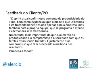 Feedback do Cliente/PO 
“O sprint atual confirmou o aumento da produtividade do 
Time, bem como evidenciou que o modelo que utilizamos 
está trazendo benefícios não apenas para a empresa, mas 
também para a própria equipe, que se programa e atende 
as demandas sem transtornos. 
No entanto, mais importante do que o aumento da 
produtividade é o compromisso e a seriedade com que as 
tarefas estão sendo tratadas. É justamente esse 
compromisso que tem provocado a melhoria dos 
resultados. 
Parabéns a todos!” 
@alercio 
 
