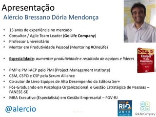 Apresentação 
Alércio Bressano Dória Mendonça 
• 15 anos de experiência no mercado 
• Consultor / Agile Team Leader (Go Life Company) 
• Professor Universitário 
• Mentor em Produtividade Pessoal (Mentoring #OneLife) 
• Especialidade: aumentar produtividade e resultado de equipes e líderes 
• PMP e PMI-ACP pelo PMI (Project Management Institute) 
• CSM, CSPO e CSP pela Scrum Alliance 
• Co-autor de Livro Equipes de Alto Desempenho da Editora Ser+ 
• Pós-Graduando em Psicologia Organizacional e Gestão Estratégica de Pessoas – 
FANESE-SE 
• MBA Executivo (Especialista) em Gestão Empresarial – FGV-RJ 
@alercio 
@alercio 2 
 