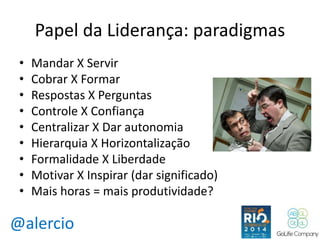 Papel da Liderança: paradigmas 
• Mandar X Servir 
• Cobrar X Formar 
• Respostas X Perguntas 
• Controle X Confiança 
• Centralizar X Dar autonomia 
• Hierarquia X Horizontalização 
• Formalidade X Liberdade 
• Motivar X Inspirar (dar significado) 
• Mais horas = mais produtividade? 
@alercio 
 