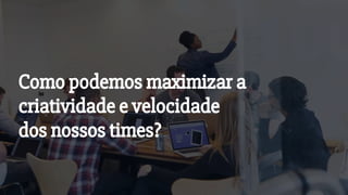 Como podemos maximizar a
criatividade e velocidade
dos nossos times?
 