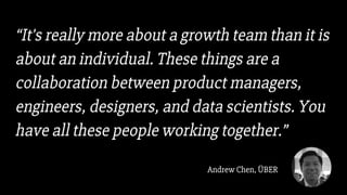 “It's really more about a growth team than it is
about an individual. These things are a
collaboration between product managers,
engineers, designers, and data scientists. You
have all these people working together.”
Andrew Chen, ÜBER
 
