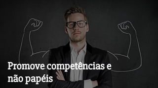 Promove competências e
não papéis
 