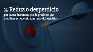 2. Reduz o desperdício
por causa da construção de produtos que
atendem as necessidades reais dos usuários
 