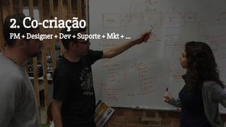 2. Co-criação
PM + Designer + Dev + Suporte + Mkt + ...
 