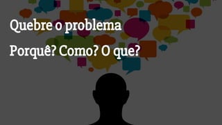 Porquê? Como? O que?
Quebre o problema
 