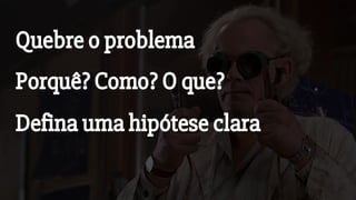 Quebre o problema
Porquê? Como? O que?
Defina uma hipótese clara
 