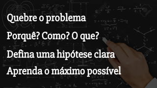 Quebre o problema
Porquê? Como? O que?
Defina uma hipótese clara
Aprenda o máximo possível
 